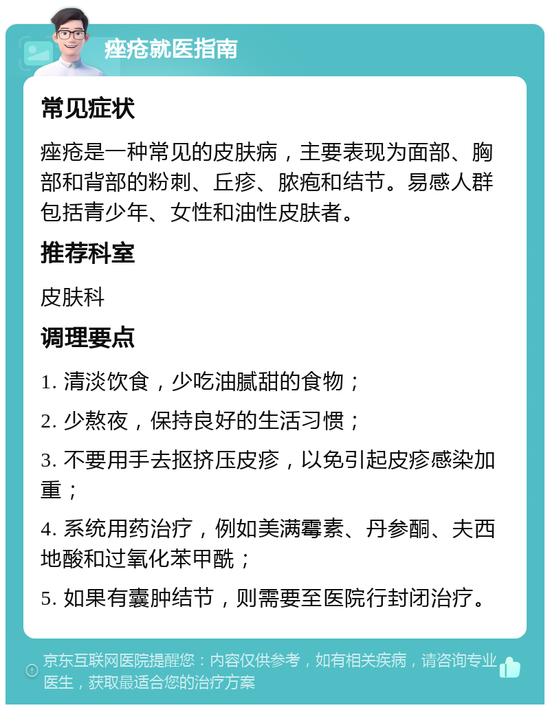 痤疮就医指南 常见症状 痤疮是一种常见的皮肤病，主要表现为面部、胸部和背部的粉刺、丘疹、脓疱和结节。易感人群包括青少年、女性和油性皮肤者。 推荐科室 皮肤科 调理要点 1. 清淡饮食，少吃油腻甜的食物； 2. 少熬夜，保持良好的生活习惯； 3. 不要用手去抠挤压皮疹，以免引起皮疹感染加重； 4. 系统用药治疗，例如美满霉素、丹参酮、夫西地酸和过氧化苯甲酰； 5. 如果有囊肿结节，则需要至医院行封闭治疗。