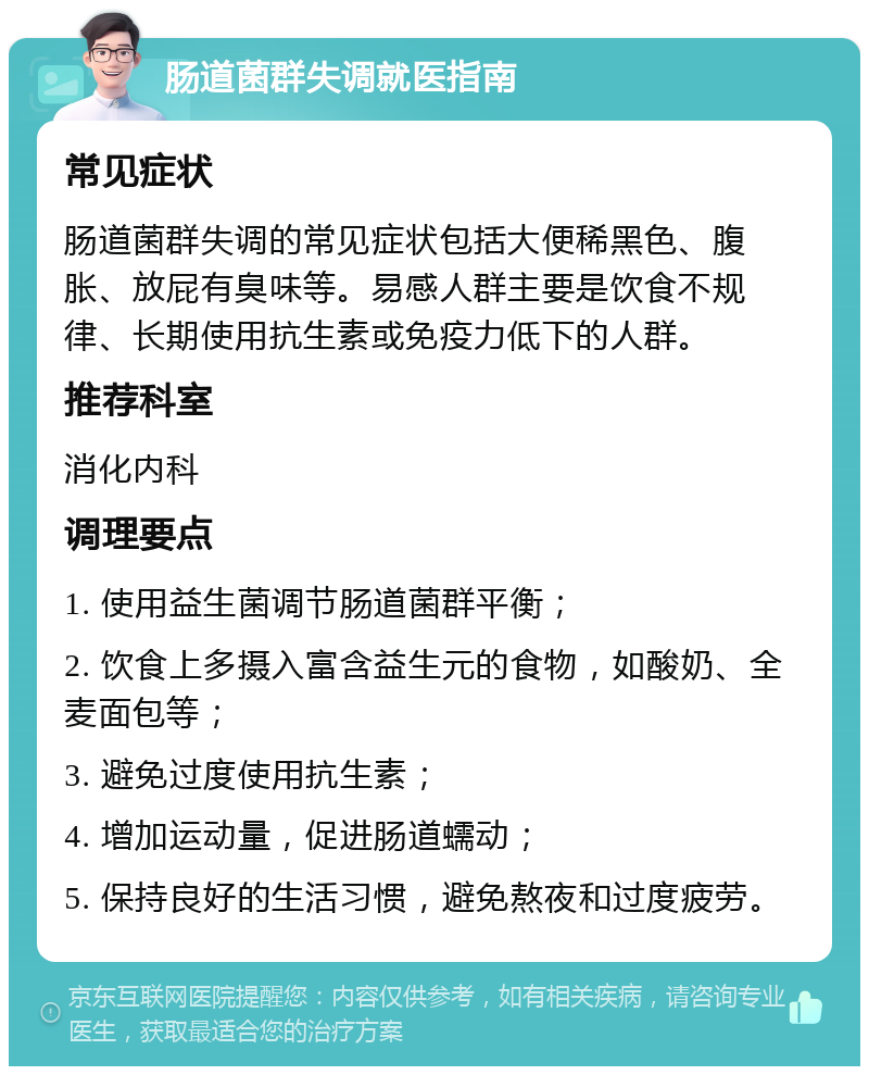 肠道菌群失调就医指南 常见症状 肠道菌群失调的常见症状包括大便稀黑色、腹胀、放屁有臭味等。易感人群主要是饮食不规律、长期使用抗生素或免疫力低下的人群。 推荐科室 消化内科 调理要点 1. 使用益生菌调节肠道菌群平衡； 2. 饮食上多摄入富含益生元的食物，如酸奶、全麦面包等； 3. 避免过度使用抗生素； 4. 增加运动量，促进肠道蠕动； 5. 保持良好的生活习惯，避免熬夜和过度疲劳。