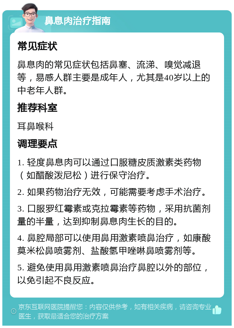 鼻息肉治疗指南 常见症状 鼻息肉的常见症状包括鼻塞、流涕、嗅觉减退等，易感人群主要是成年人，尤其是40岁以上的中老年人群。 推荐科室 耳鼻喉科 调理要点 1. 轻度鼻息肉可以通过口服糖皮质激素类药物（如醋酸泼尼松）进行保守治疗。 2. 如果药物治疗无效，可能需要考虑手术治疗。 3. 口服罗红霉素或克拉霉素等药物，采用抗菌剂量的半量，达到抑制鼻息肉生长的目的。 4. 鼻腔局部可以使用鼻用激素喷鼻治疗，如康酸莫米松鼻喷雾剂、盐酸氢甲唑啉鼻喷雾剂等。 5. 避免使用鼻用激素喷鼻治疗鼻腔以外的部位，以免引起不良反应。