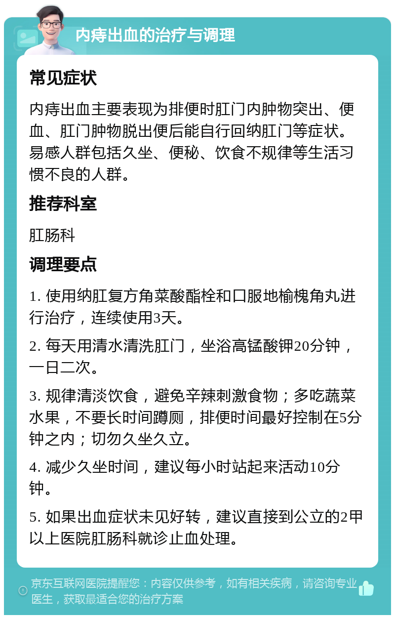 内痔出血的治疗与调理 常见症状 内痔出血主要表现为排便时肛门内肿物突出、便血、肛门肿物脱出便后能自行回纳肛门等症状。易感人群包括久坐、便秘、饮食不规律等生活习惯不良的人群。 推荐科室 肛肠科 调理要点 1. 使用纳肛复方角菜酸酯栓和口服地榆槐角丸进行治疗，连续使用3天。 2. 每天用清水清洗肛门，坐浴高锰酸钾20分钟，一日二次。 3. 规律清淡饮食，避免辛辣刺激食物；多吃蔬菜水果，不要长时间蹲厕，排便时间最好控制在5分钟之内；切勿久坐久立。 4. 减少久坐时间，建议每小时站起来活动10分钟。 5. 如果出血症状未见好转，建议直接到公立的2甲以上医院肛肠科就诊止血处理。