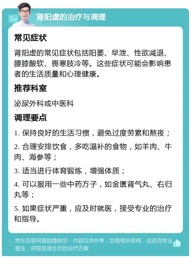 肾阳虚的治疗与调理 常见症状 肾阳虚的常见症状包括阳萎、早泄、性欲减退、腰膝酸软、畏寒肢冷等。这些症状可能会影响患者的生活质量和心理健康。 推荐科室 泌尿外科或中医科 调理要点 1. 保持良好的生活习惯，避免过度劳累和熬夜； 2. 合理安排饮食，多吃温补的食物，如羊肉、牛肉、海参等； 3. 适当进行体育锻炼，增强体质； 4. 可以服用一些中药方子，如金匮肾气丸、右归丸等； 5. 如果症状严重，应及时就医，接受专业的治疗和指导。