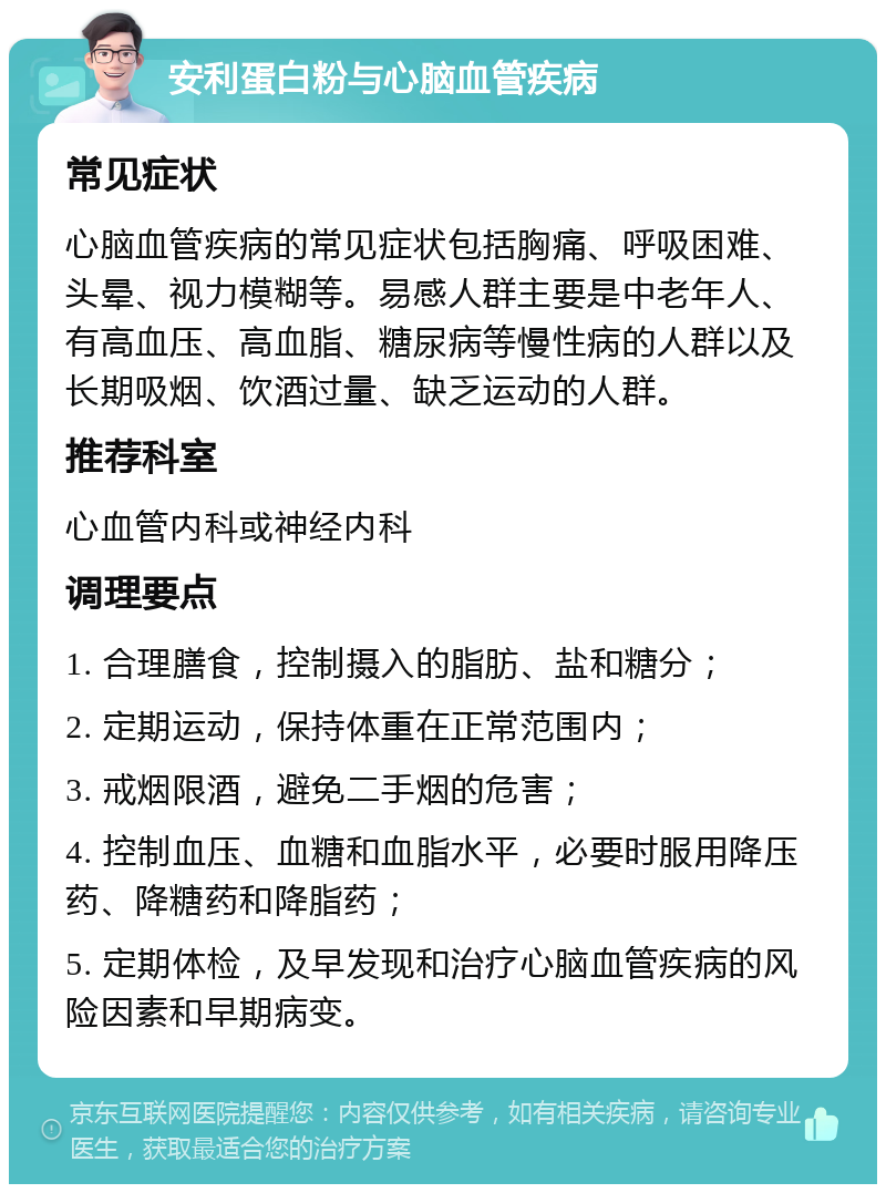 安利蛋白粉与心脑血管疾病 常见症状 心脑血管疾病的常见症状包括胸痛、呼吸困难、头晕、视力模糊等。易感人群主要是中老年人、有高血压、高血脂、糖尿病等慢性病的人群以及长期吸烟、饮酒过量、缺乏运动的人群。 推荐科室 心血管内科或神经内科 调理要点 1. 合理膳食，控制摄入的脂肪、盐和糖分； 2. 定期运动，保持体重在正常范围内； 3. 戒烟限酒，避免二手烟的危害； 4. 控制血压、血糖和血脂水平，必要时服用降压药、降糖药和降脂药； 5. 定期体检，及早发现和治疗心脑血管疾病的风险因素和早期病变。