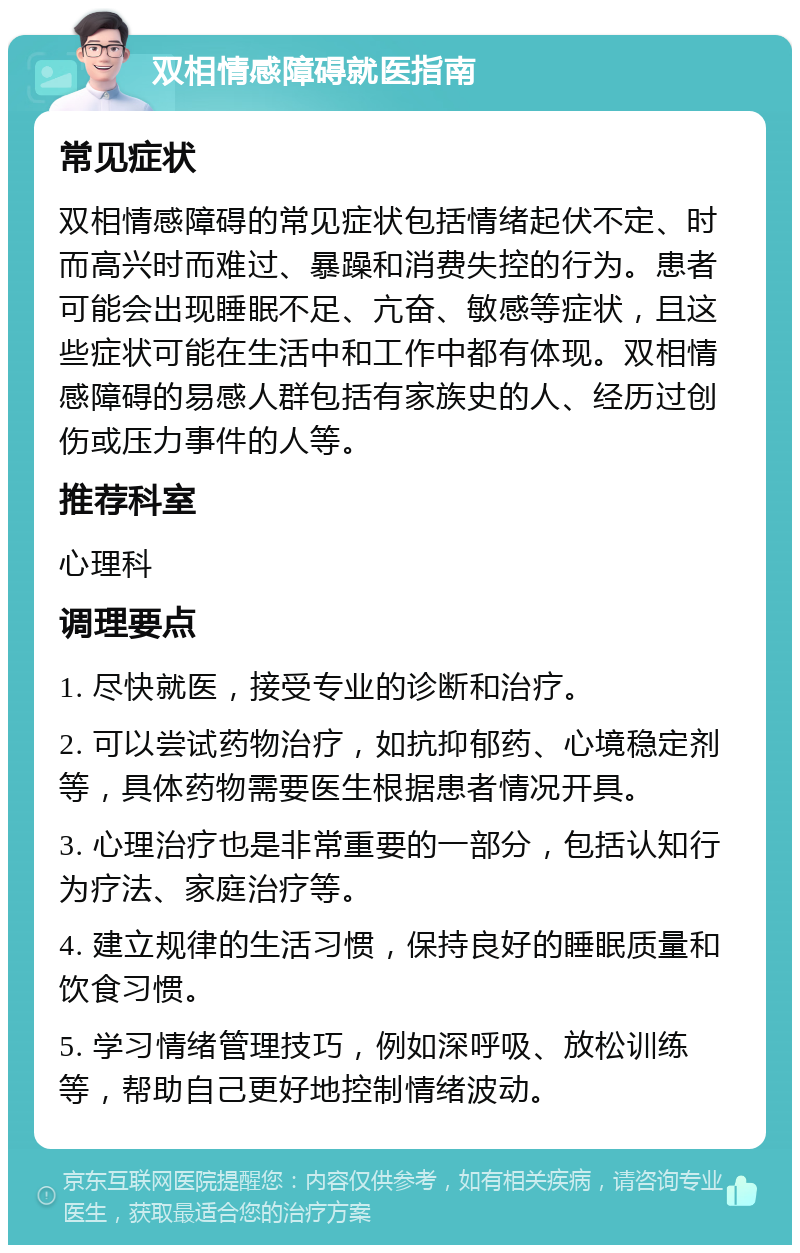 双相情感障碍就医指南 常见症状 双相情感障碍的常见症状包括情绪起伏不定、时而高兴时而难过、暴躁和消费失控的行为。患者可能会出现睡眠不足、亢奋、敏感等症状，且这些症状可能在生活中和工作中都有体现。双相情感障碍的易感人群包括有家族史的人、经历过创伤或压力事件的人等。 推荐科室 心理科 调理要点 1. 尽快就医，接受专业的诊断和治疗。 2. 可以尝试药物治疗，如抗抑郁药、心境稳定剂等，具体药物需要医生根据患者情况开具。 3. 心理治疗也是非常重要的一部分，包括认知行为疗法、家庭治疗等。 4. 建立规律的生活习惯，保持良好的睡眠质量和饮食习惯。 5. 学习情绪管理技巧，例如深呼吸、放松训练等，帮助自己更好地控制情绪波动。