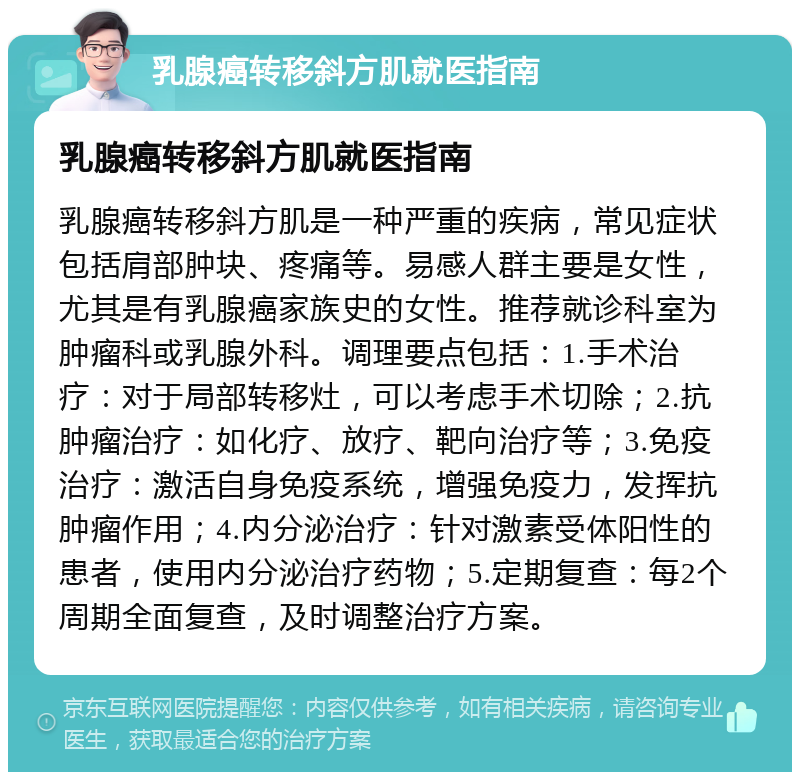 乳腺癌转移斜方肌就医指南 乳腺癌转移斜方肌就医指南 乳腺癌转移斜方肌是一种严重的疾病，常见症状包括肩部肿块、疼痛等。易感人群主要是女性，尤其是有乳腺癌家族史的女性。推荐就诊科室为肿瘤科或乳腺外科。调理要点包括：1.手术治疗：对于局部转移灶，可以考虑手术切除；2.抗肿瘤治疗：如化疗、放疗、靶向治疗等；3.免疫治疗：激活自身免疫系统，增强免疫力，发挥抗肿瘤作用；4.内分泌治疗：针对激素受体阳性的患者，使用内分泌治疗药物；5.定期复查：每2个周期全面复查，及时调整治疗方案。