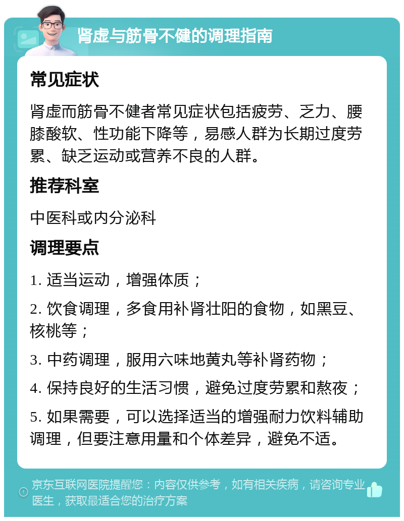 肾虚与筋骨不健的调理指南 常见症状 肾虚而筋骨不健者常见症状包括疲劳、乏力、腰膝酸软、性功能下降等，易感人群为长期过度劳累、缺乏运动或营养不良的人群。 推荐科室 中医科或内分泌科 调理要点 1. 适当运动，增强体质； 2. 饮食调理，多食用补肾壮阳的食物，如黑豆、核桃等； 3. 中药调理，服用六味地黄丸等补肾药物； 4. 保持良好的生活习惯，避免过度劳累和熬夜； 5. 如果需要，可以选择适当的增强耐力饮料辅助调理，但要注意用量和个体差异，避免不适。