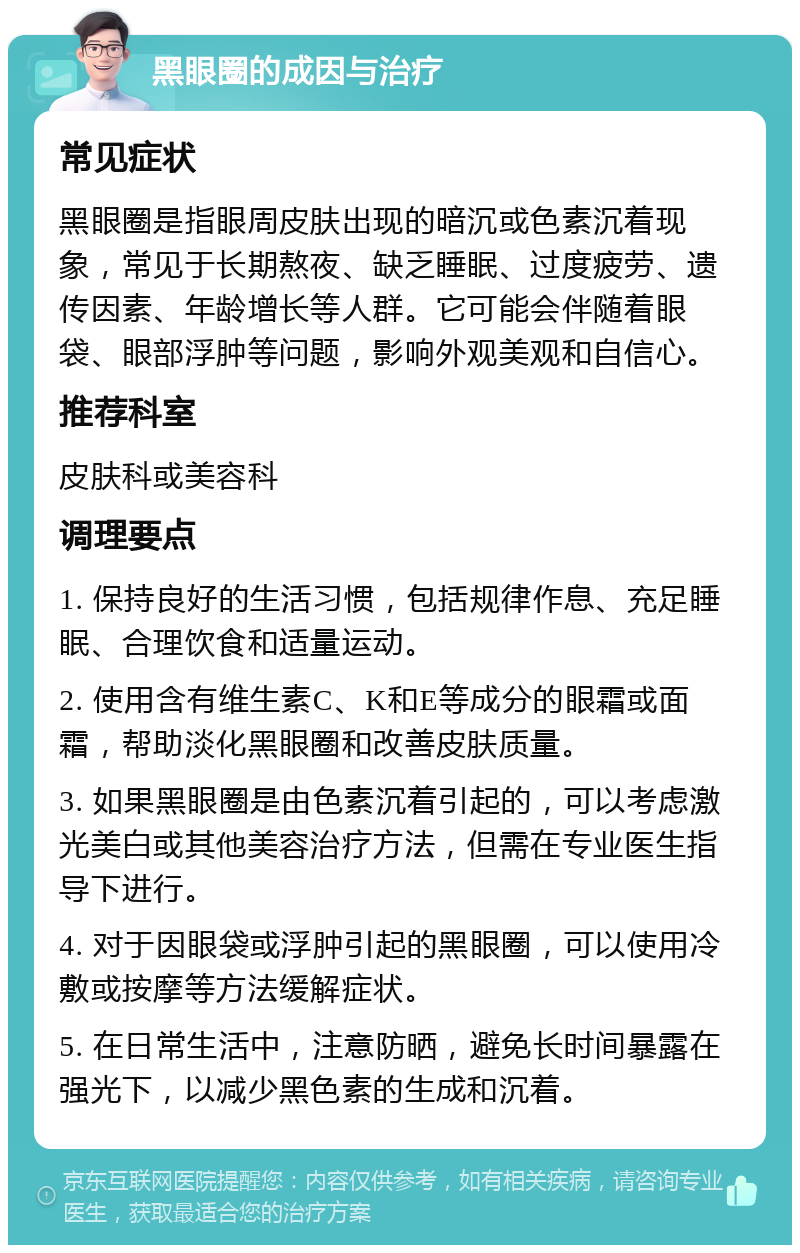 黑眼圈的成因与治疗 常见症状 黑眼圈是指眼周皮肤出现的暗沉或色素沉着现象，常见于长期熬夜、缺乏睡眠、过度疲劳、遗传因素、年龄增长等人群。它可能会伴随着眼袋、眼部浮肿等问题，影响外观美观和自信心。 推荐科室 皮肤科或美容科 调理要点 1. 保持良好的生活习惯，包括规律作息、充足睡眠、合理饮食和适量运动。 2. 使用含有维生素C、K和E等成分的眼霜或面霜，帮助淡化黑眼圈和改善皮肤质量。 3. 如果黑眼圈是由色素沉着引起的，可以考虑激光美白或其他美容治疗方法，但需在专业医生指导下进行。 4. 对于因眼袋或浮肿引起的黑眼圈，可以使用冷敷或按摩等方法缓解症状。 5. 在日常生活中，注意防晒，避免长时间暴露在强光下，以减少黑色素的生成和沉着。