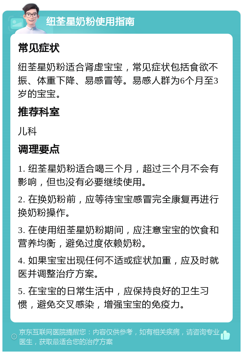 纽荃星奶粉使用指南 常见症状 纽荃星奶粉适合肾虚宝宝，常见症状包括食欲不振、体重下降、易感冒等。易感人群为6个月至3岁的宝宝。 推荐科室 儿科 调理要点 1. 纽荃星奶粉适合喝三个月，超过三个月不会有影响，但也没有必要继续使用。 2. 在换奶粉前，应等待宝宝感冒完全康复再进行换奶粉操作。 3. 在使用纽荃星奶粉期间，应注意宝宝的饮食和营养均衡，避免过度依赖奶粉。 4. 如果宝宝出现任何不适或症状加重，应及时就医并调整治疗方案。 5. 在宝宝的日常生活中，应保持良好的卫生习惯，避免交叉感染，增强宝宝的免疫力。