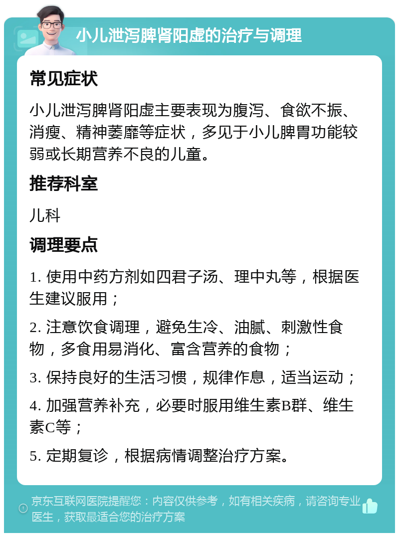 小儿泄泻脾肾阳虚的治疗与调理 常见症状 小儿泄泻脾肾阳虚主要表现为腹泻、食欲不振、消瘦、精神萎靡等症状，多见于小儿脾胃功能较弱或长期营养不良的儿童。 推荐科室 儿科 调理要点 1. 使用中药方剂如四君子汤、理中丸等，根据医生建议服用； 2. 注意饮食调理，避免生冷、油腻、刺激性食物，多食用易消化、富含营养的食物； 3. 保持良好的生活习惯，规律作息，适当运动； 4. 加强营养补充，必要时服用维生素B群、维生素C等； 5. 定期复诊，根据病情调整治疗方案。