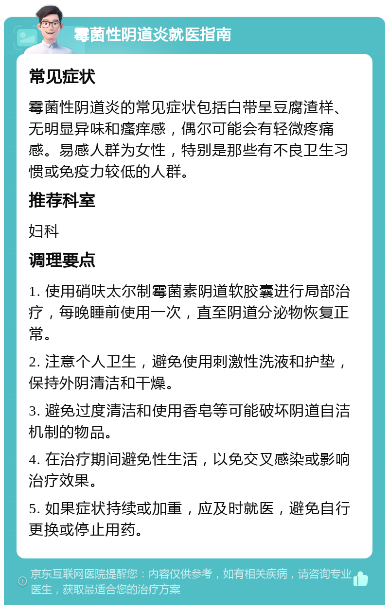 霉菌性阴道炎就医指南 常见症状 霉菌性阴道炎的常见症状包括白带呈豆腐渣样、无明显异味和瘙痒感，偶尔可能会有轻微疼痛感。易感人群为女性，特别是那些有不良卫生习惯或免疫力较低的人群。 推荐科室 妇科 调理要点 1. 使用硝呋太尔制霉菌素阴道软胶囊进行局部治疗，每晚睡前使用一次，直至阴道分泌物恢复正常。 2. 注意个人卫生，避免使用刺激性洗液和护垫，保持外阴清洁和干燥。 3. 避免过度清洁和使用香皂等可能破坏阴道自洁机制的物品。 4. 在治疗期间避免性生活，以免交叉感染或影响治疗效果。 5. 如果症状持续或加重，应及时就医，避免自行更换或停止用药。