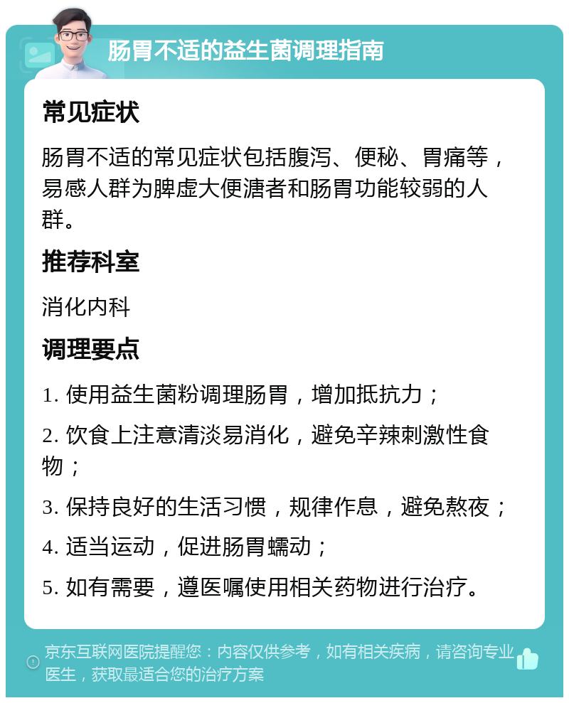 肠胃不适的益生菌调理指南 常见症状 肠胃不适的常见症状包括腹泻、便秘、胃痛等，易感人群为脾虚大便溏者和肠胃功能较弱的人群。 推荐科室 消化内科 调理要点 1. 使用益生菌粉调理肠胃，增加抵抗力； 2. 饮食上注意清淡易消化，避免辛辣刺激性食物； 3. 保持良好的生活习惯，规律作息，避免熬夜； 4. 适当运动，促进肠胃蠕动； 5. 如有需要，遵医嘱使用相关药物进行治疗。