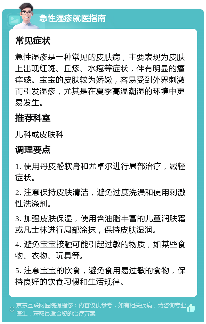 急性湿疹就医指南 常见症状 急性湿疹是一种常见的皮肤病，主要表现为皮肤上出现红斑、丘疹、水疱等症状，伴有明显的瘙痒感。宝宝的皮肤较为娇嫩，容易受到外界刺激而引发湿疹，尤其是在夏季高温潮湿的环境中更易发生。 推荐科室 儿科或皮肤科 调理要点 1. 使用丹皮酚软膏和尤卓尔进行局部治疗，减轻症状。 2. 注意保持皮肤清洁，避免过度洗澡和使用刺激性洗涤剂。 3. 加强皮肤保湿，使用含油脂丰富的儿童润肤霜或凡士林进行局部涂抹，保持皮肤湿润。 4. 避免宝宝接触可能引起过敏的物质，如某些食物、衣物、玩具等。 5. 注意宝宝的饮食，避免食用易过敏的食物，保持良好的饮食习惯和生活规律。