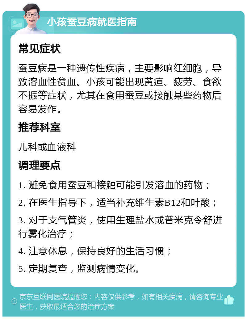 小孩蚕豆病就医指南 常见症状 蚕豆病是一种遗传性疾病，主要影响红细胞，导致溶血性贫血。小孩可能出现黄疸、疲劳、食欲不振等症状，尤其在食用蚕豆或接触某些药物后容易发作。 推荐科室 儿科或血液科 调理要点 1. 避免食用蚕豆和接触可能引发溶血的药物； 2. 在医生指导下，适当补充维生素B12和叶酸； 3. 对于支气管炎，使用生理盐水或普米克令舒进行雾化治疗； 4. 注意休息，保持良好的生活习惯； 5. 定期复查，监测病情变化。