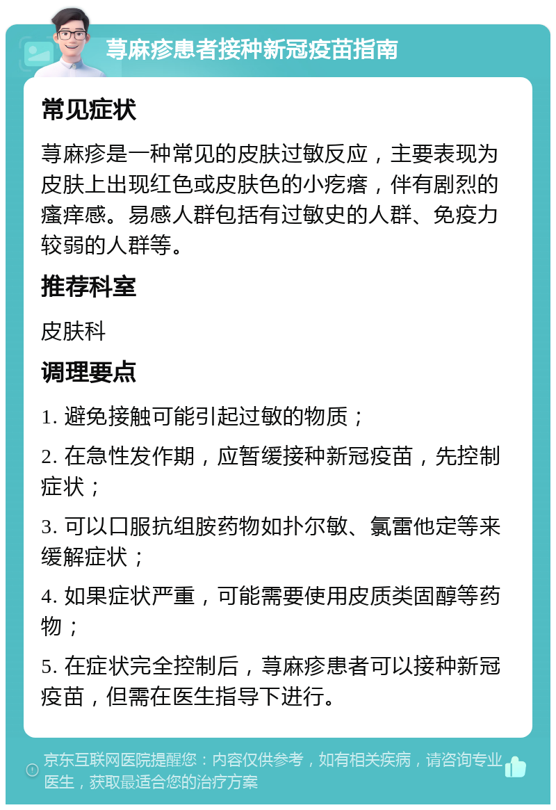 荨麻疹患者接种新冠疫苗指南 常见症状 荨麻疹是一种常见的皮肤过敏反应，主要表现为皮肤上出现红色或皮肤色的小疙瘩，伴有剧烈的瘙痒感。易感人群包括有过敏史的人群、免疫力较弱的人群等。 推荐科室 皮肤科 调理要点 1. 避免接触可能引起过敏的物质； 2. 在急性发作期，应暂缓接种新冠疫苗，先控制症状； 3. 可以口服抗组胺药物如扑尔敏、氯雷他定等来缓解症状； 4. 如果症状严重，可能需要使用皮质类固醇等药物； 5. 在症状完全控制后，荨麻疹患者可以接种新冠疫苗，但需在医生指导下进行。