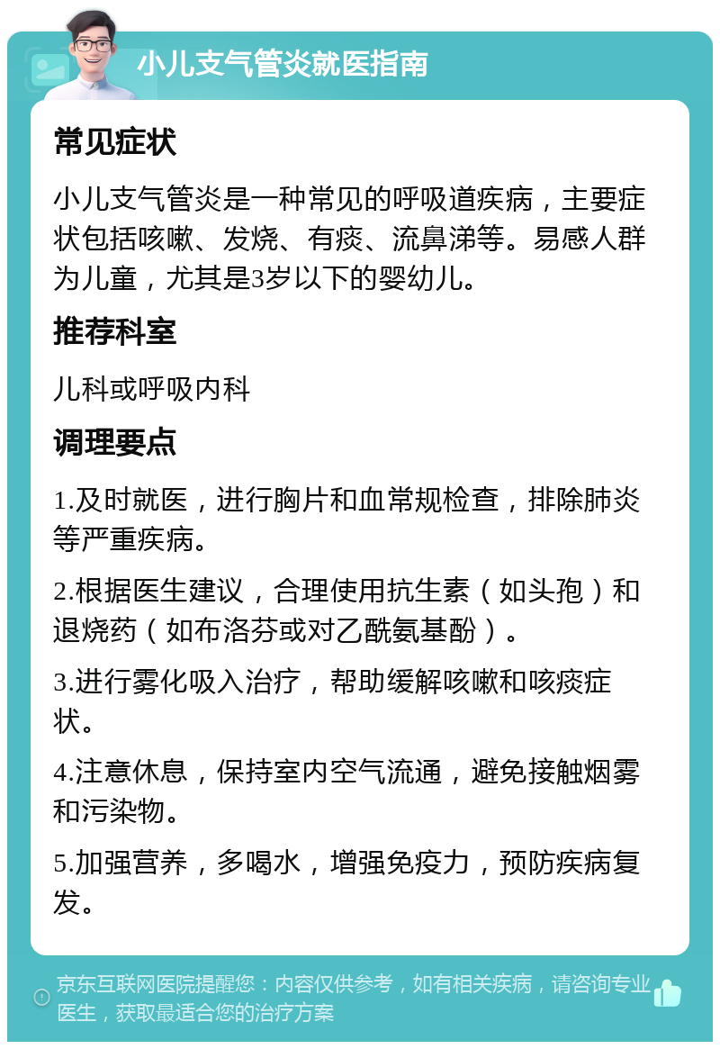 小儿支气管炎就医指南 常见症状 小儿支气管炎是一种常见的呼吸道疾病，主要症状包括咳嗽、发烧、有痰、流鼻涕等。易感人群为儿童，尤其是3岁以下的婴幼儿。 推荐科室 儿科或呼吸内科 调理要点 1.及时就医，进行胸片和血常规检查，排除肺炎等严重疾病。 2.根据医生建议，合理使用抗生素（如头孢）和退烧药（如布洛芬或对乙酰氨基酚）。 3.进行雾化吸入治疗，帮助缓解咳嗽和咳痰症状。 4.注意休息，保持室内空气流通，避免接触烟雾和污染物。 5.加强营养，多喝水，增强免疫力，预防疾病复发。