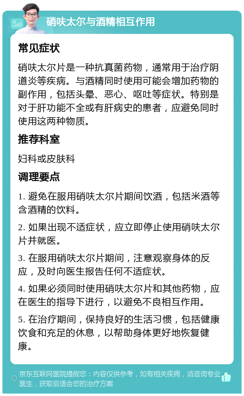 硝呋太尔与酒精相互作用 常见症状 硝呋太尔片是一种抗真菌药物，通常用于治疗阴道炎等疾病。与酒精同时使用可能会增加药物的副作用，包括头晕、恶心、呕吐等症状。特别是对于肝功能不全或有肝病史的患者，应避免同时使用这两种物质。 推荐科室 妇科或皮肤科 调理要点 1. 避免在服用硝呋太尔片期间饮酒，包括米酒等含酒精的饮料。 2. 如果出现不适症状，应立即停止使用硝呋太尔片并就医。 3. 在服用硝呋太尔片期间，注意观察身体的反应，及时向医生报告任何不适症状。 4. 如果必须同时使用硝呋太尔片和其他药物，应在医生的指导下进行，以避免不良相互作用。 5. 在治疗期间，保持良好的生活习惯，包括健康饮食和充足的休息，以帮助身体更好地恢复健康。