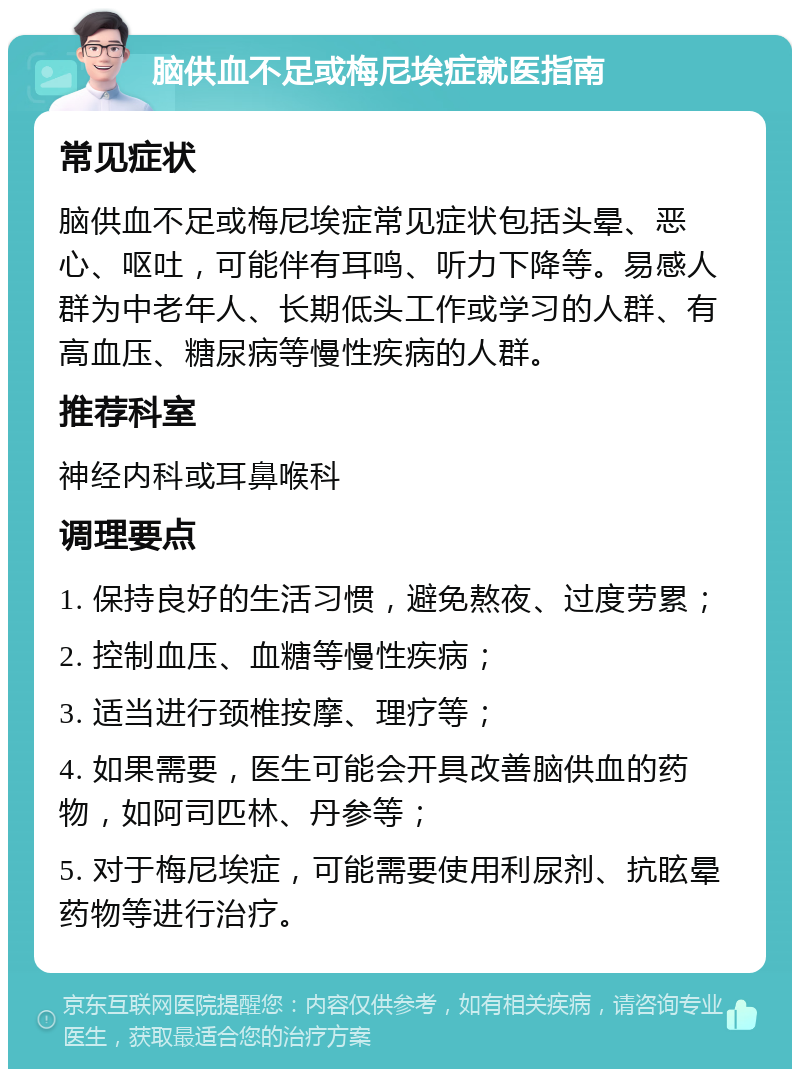 脑供血不足或梅尼埃症就医指南 常见症状 脑供血不足或梅尼埃症常见症状包括头晕、恶心、呕吐，可能伴有耳鸣、听力下降等。易感人群为中老年人、长期低头工作或学习的人群、有高血压、糖尿病等慢性疾病的人群。 推荐科室 神经内科或耳鼻喉科 调理要点 1. 保持良好的生活习惯，避免熬夜、过度劳累； 2. 控制血压、血糖等慢性疾病； 3. 适当进行颈椎按摩、理疗等； 4. 如果需要，医生可能会开具改善脑供血的药物，如阿司匹林、丹参等； 5. 对于梅尼埃症，可能需要使用利尿剂、抗眩晕药物等进行治疗。