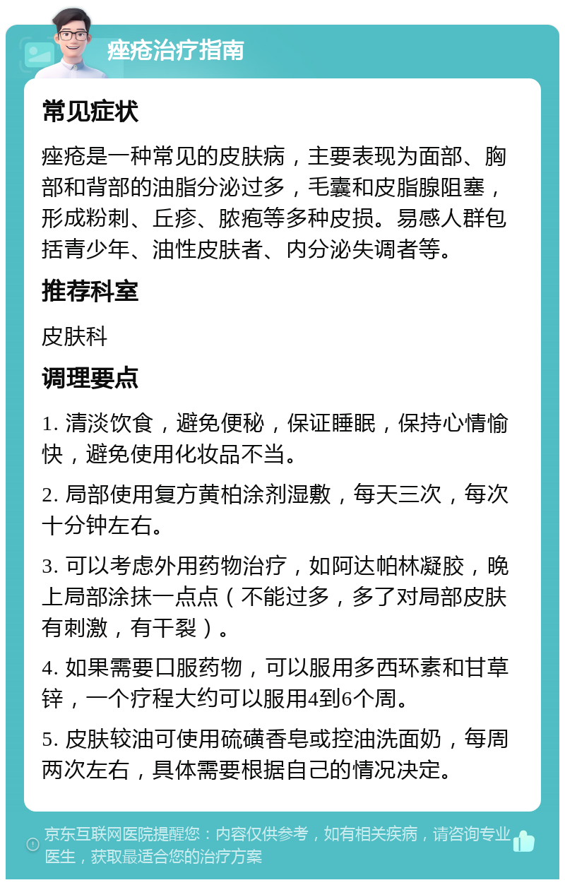 痤疮治疗指南 常见症状 痤疮是一种常见的皮肤病，主要表现为面部、胸部和背部的油脂分泌过多，毛囊和皮脂腺阻塞，形成粉刺、丘疹、脓疱等多种皮损。易感人群包括青少年、油性皮肤者、内分泌失调者等。 推荐科室 皮肤科 调理要点 1. 清淡饮食，避免便秘，保证睡眠，保持心情愉快，避免使用化妆品不当。 2. 局部使用复方黄柏涂剂湿敷，每天三次，每次十分钟左右。 3. 可以考虑外用药物治疗，如阿达帕林凝胶，晚上局部涂抹一点点（不能过多，多了对局部皮肤有刺激，有干裂）。 4. 如果需要口服药物，可以服用多西环素和甘草锌，一个疗程大约可以服用4到6个周。 5. 皮肤较油可使用硫磺香皂或控油洗面奶，每周两次左右，具体需要根据自己的情况决定。