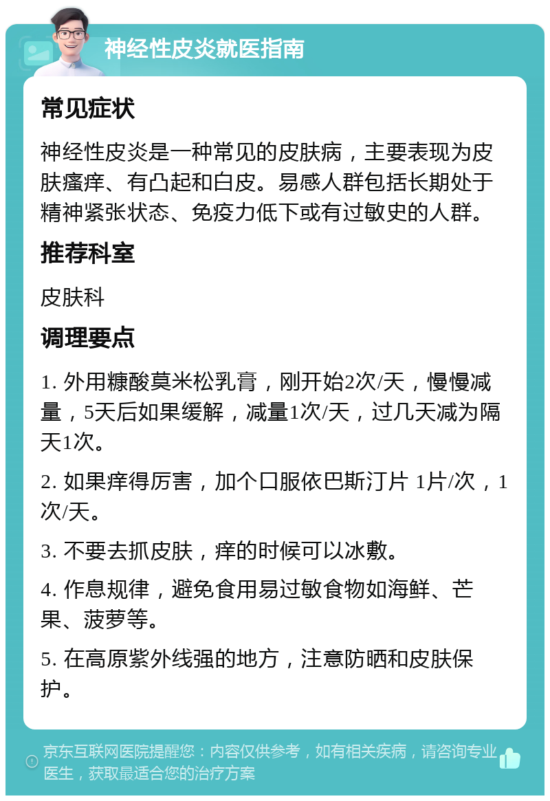 神经性皮炎就医指南 常见症状 神经性皮炎是一种常见的皮肤病，主要表现为皮肤瘙痒、有凸起和白皮。易感人群包括长期处于精神紧张状态、免疫力低下或有过敏史的人群。 推荐科室 皮肤科 调理要点 1. 外用糠酸莫米松乳膏，刚开始2次/天，慢慢减量，5天后如果缓解，减量1次/天，过几天减为隔天1次。 2. 如果痒得厉害，加个口服依巴斯汀片 1片/次，1次/天。 3. 不要去抓皮肤，痒的时候可以冰敷。 4. 作息规律，避免食用易过敏食物如海鲜、芒果、菠萝等。 5. 在高原紫外线强的地方，注意防晒和皮肤保护。