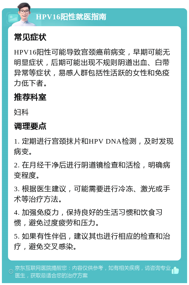 HPV16阳性就医指南 常见症状 HPV16阳性可能导致宫颈癌前病变，早期可能无明显症状，后期可能出现不规则阴道出血、白带异常等症状，易感人群包括性活跃的女性和免疫力低下者。 推荐科室 妇科 调理要点 1. 定期进行宫颈抹片和HPV DNA检测，及时发现病变。 2. 在月经干净后进行阴道镜检查和活检，明确病变程度。 3. 根据医生建议，可能需要进行冷冻、激光或手术等治疗方法。 4. 加强免疫力，保持良好的生活习惯和饮食习惯，避免过度疲劳和压力。 5. 如果有性伴侣，建议其也进行相应的检查和治疗，避免交叉感染。