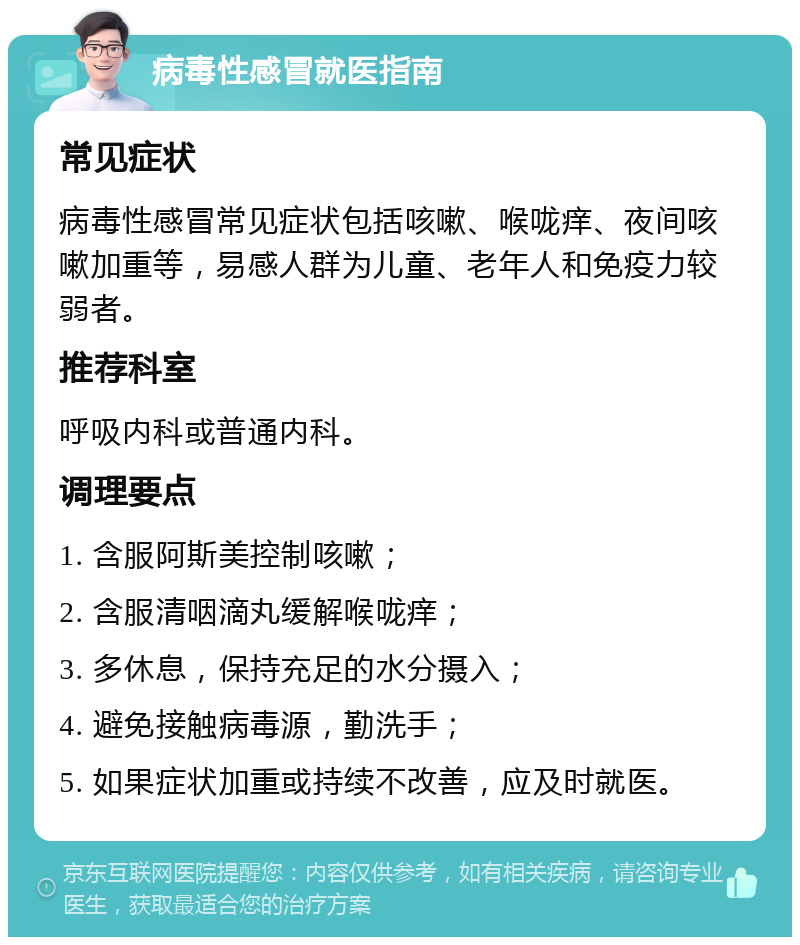 病毒性感冒就医指南 常见症状 病毒性感冒常见症状包括咳嗽、喉咙痒、夜间咳嗽加重等，易感人群为儿童、老年人和免疫力较弱者。 推荐科室 呼吸内科或普通内科。 调理要点 1. 含服阿斯美控制咳嗽； 2. 含服清咽滴丸缓解喉咙痒； 3. 多休息，保持充足的水分摄入； 4. 避免接触病毒源，勤洗手； 5. 如果症状加重或持续不改善，应及时就医。