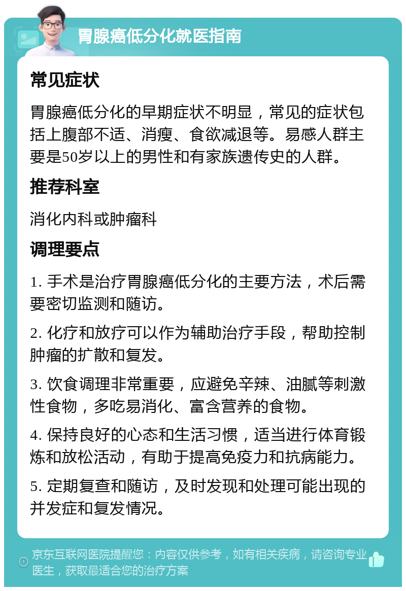 胃腺癌低分化就医指南 常见症状 胃腺癌低分化的早期症状不明显，常见的症状包括上腹部不适、消瘦、食欲减退等。易感人群主要是50岁以上的男性和有家族遗传史的人群。 推荐科室 消化内科或肿瘤科 调理要点 1. 手术是治疗胃腺癌低分化的主要方法，术后需要密切监测和随访。 2. 化疗和放疗可以作为辅助治疗手段，帮助控制肿瘤的扩散和复发。 3. 饮食调理非常重要，应避免辛辣、油腻等刺激性食物，多吃易消化、富含营养的食物。 4. 保持良好的心态和生活习惯，适当进行体育锻炼和放松活动，有助于提高免疫力和抗病能力。 5. 定期复查和随访，及时发现和处理可能出现的并发症和复发情况。