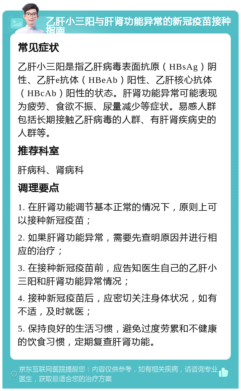 乙肝小三阳与肝肾功能异常的新冠疫苗接种指南 常见症状 乙肝小三阳是指乙肝病毒表面抗原（HBsAg）阴性、乙肝e抗体（HBeAb）阳性、乙肝核心抗体（HBcAb）阳性的状态。肝肾功能异常可能表现为疲劳、食欲不振、尿量减少等症状。易感人群包括长期接触乙肝病毒的人群、有肝肾疾病史的人群等。 推荐科室 肝病科、肾病科 调理要点 1. 在肝肾功能调节基本正常的情况下，原则上可以接种新冠疫苗； 2. 如果肝肾功能异常，需要先查明原因并进行相应的治疗； 3. 在接种新冠疫苗前，应告知医生自己的乙肝小三阳和肝肾功能异常情况； 4. 接种新冠疫苗后，应密切关注身体状况，如有不适，及时就医； 5. 保持良好的生活习惯，避免过度劳累和不健康的饮食习惯，定期复查肝肾功能。