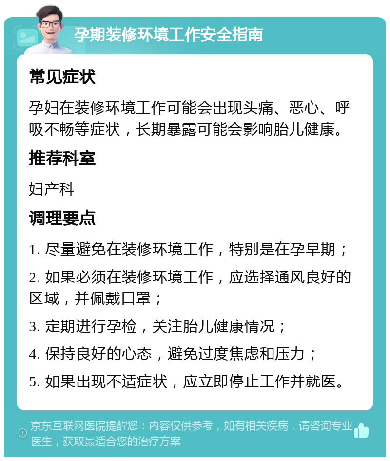 孕期装修环境工作安全指南 常见症状 孕妇在装修环境工作可能会出现头痛、恶心、呼吸不畅等症状，长期暴露可能会影响胎儿健康。 推荐科室 妇产科 调理要点 1. 尽量避免在装修环境工作，特别是在孕早期； 2. 如果必须在装修环境工作，应选择通风良好的区域，并佩戴口罩； 3. 定期进行孕检，关注胎儿健康情况； 4. 保持良好的心态，避免过度焦虑和压力； 5. 如果出现不适症状，应立即停止工作并就医。