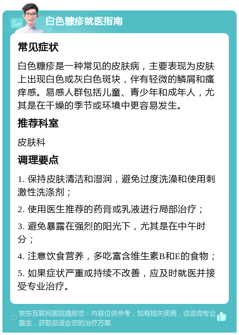 白色糠疹就医指南 常见症状 白色糠疹是一种常见的皮肤病，主要表现为皮肤上出现白色或灰白色斑块，伴有轻微的鳞屑和瘙痒感。易感人群包括儿童、青少年和成年人，尤其是在干燥的季节或环境中更容易发生。 推荐科室 皮肤科 调理要点 1. 保持皮肤清洁和湿润，避免过度洗澡和使用刺激性洗涤剂； 2. 使用医生推荐的药膏或乳液进行局部治疗； 3. 避免暴露在强烈的阳光下，尤其是在中午时分； 4. 注意饮食营养，多吃富含维生素B和E的食物； 5. 如果症状严重或持续不改善，应及时就医并接受专业治疗。