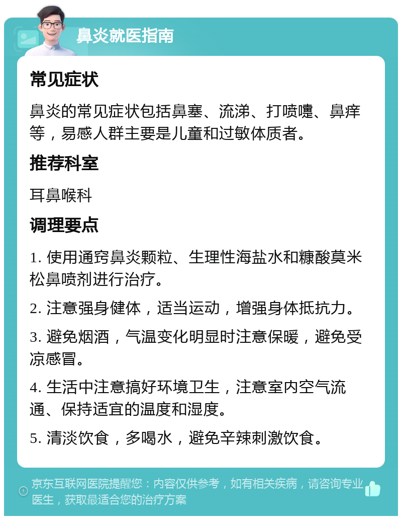 鼻炎就医指南 常见症状 鼻炎的常见症状包括鼻塞、流涕、打喷嚏、鼻痒等，易感人群主要是儿童和过敏体质者。 推荐科室 耳鼻喉科 调理要点 1. 使用通窍鼻炎颗粒、生理性海盐水和糠酸莫米松鼻喷剂进行治疗。 2. 注意强身健体，适当运动，增强身体抵抗力。 3. 避免烟酒，气温变化明显时注意保暖，避免受凉感冒。 4. 生活中注意搞好环境卫生，注意室内空气流通、保持适宜的温度和湿度。 5. 清淡饮食，多喝水，避免辛辣刺激饮食。