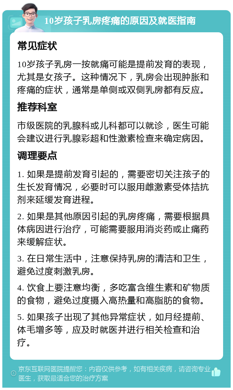 10岁孩子乳房疼痛的原因及就医指南 常见症状 10岁孩子乳房一按就痛可能是提前发育的表现，尤其是女孩子。这种情况下，乳房会出现肿胀和疼痛的症状，通常是单侧或双侧乳房都有反应。 推荐科室 市级医院的乳腺科或儿科都可以就诊，医生可能会建议进行乳腺彩超和性激素检查来确定病因。 调理要点 1. 如果是提前发育引起的，需要密切关注孩子的生长发育情况，必要时可以服用雌激素受体拮抗剂来延缓发育进程。 2. 如果是其他原因引起的乳房疼痛，需要根据具体病因进行治疗，可能需要服用消炎药或止痛药来缓解症状。 3. 在日常生活中，注意保持乳房的清洁和卫生，避免过度刺激乳房。 4. 饮食上要注意均衡，多吃富含维生素和矿物质的食物，避免过度摄入高热量和高脂肪的食物。 5. 如果孩子出现了其他异常症状，如月经提前、体毛增多等，应及时就医并进行相关检查和治疗。