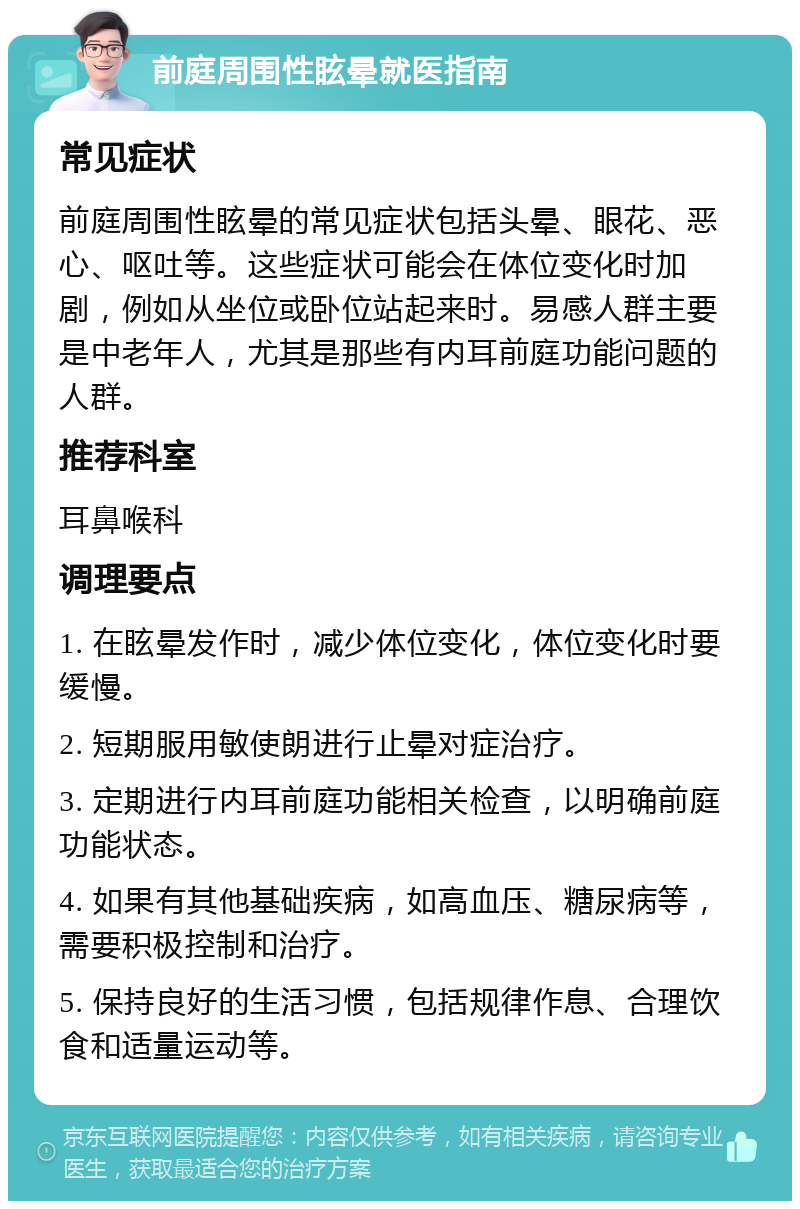 前庭周围性眩晕就医指南 常见症状 前庭周围性眩晕的常见症状包括头晕、眼花、恶心、呕吐等。这些症状可能会在体位变化时加剧，例如从坐位或卧位站起来时。易感人群主要是中老年人，尤其是那些有内耳前庭功能问题的人群。 推荐科室 耳鼻喉科 调理要点 1. 在眩晕发作时，减少体位变化，体位变化时要缓慢。 2. 短期服用敏使朗进行止晕对症治疗。 3. 定期进行内耳前庭功能相关检查，以明确前庭功能状态。 4. 如果有其他基础疾病，如高血压、糖尿病等，需要积极控制和治疗。 5. 保持良好的生活习惯，包括规律作息、合理饮食和适量运动等。