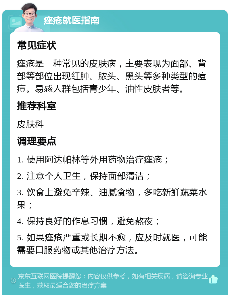 痤疮就医指南 常见症状 痤疮是一种常见的皮肤病，主要表现为面部、背部等部位出现红肿、脓头、黑头等多种类型的痘痘。易感人群包括青少年、油性皮肤者等。 推荐科室 皮肤科 调理要点 1. 使用阿达帕林等外用药物治疗痤疮； 2. 注意个人卫生，保持面部清洁； 3. 饮食上避免辛辣、油腻食物，多吃新鲜蔬菜水果； 4. 保持良好的作息习惯，避免熬夜； 5. 如果痤疮严重或长期不愈，应及时就医，可能需要口服药物或其他治疗方法。