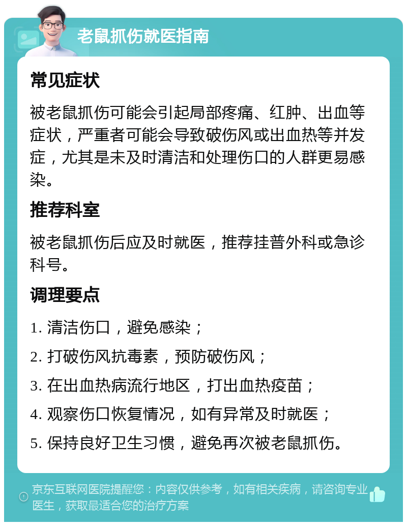 老鼠抓伤就医指南 常见症状 被老鼠抓伤可能会引起局部疼痛、红肿、出血等症状，严重者可能会导致破伤风或出血热等并发症，尤其是未及时清洁和处理伤口的人群更易感染。 推荐科室 被老鼠抓伤后应及时就医，推荐挂普外科或急诊科号。 调理要点 1. 清洁伤口，避免感染； 2. 打破伤风抗毒素，预防破伤风； 3. 在出血热病流行地区，打出血热疫苗； 4. 观察伤口恢复情况，如有异常及时就医； 5. 保持良好卫生习惯，避免再次被老鼠抓伤。