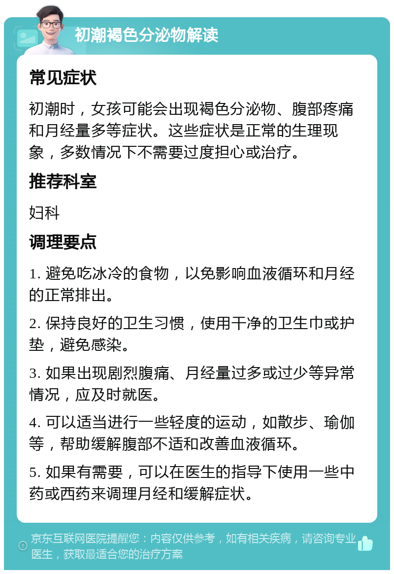 初潮褐色分泌物解读 常见症状 初潮时，女孩可能会出现褐色分泌物、腹部疼痛和月经量多等症状。这些症状是正常的生理现象，多数情况下不需要过度担心或治疗。 推荐科室 妇科 调理要点 1. 避免吃冰冷的食物，以免影响血液循环和月经的正常排出。 2. 保持良好的卫生习惯，使用干净的卫生巾或护垫，避免感染。 3. 如果出现剧烈腹痛、月经量过多或过少等异常情况，应及时就医。 4. 可以适当进行一些轻度的运动，如散步、瑜伽等，帮助缓解腹部不适和改善血液循环。 5. 如果有需要，可以在医生的指导下使用一些中药或西药来调理月经和缓解症状。