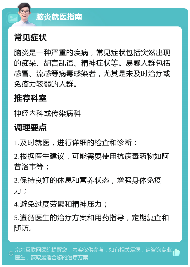 脑炎就医指南 常见症状 脑炎是一种严重的疾病，常见症状包括突然出现的痴呆、胡言乱语、精神症状等。易感人群包括感冒、流感等病毒感染者，尤其是未及时治疗或免疫力较弱的人群。 推荐科室 神经内科或传染病科 调理要点 1.及时就医，进行详细的检查和诊断； 2.根据医生建议，可能需要使用抗病毒药物如阿昔洛韦等； 3.保持良好的休息和营养状态，增强身体免疫力； 4.避免过度劳累和精神压力； 5.遵循医生的治疗方案和用药指导，定期复查和随访。