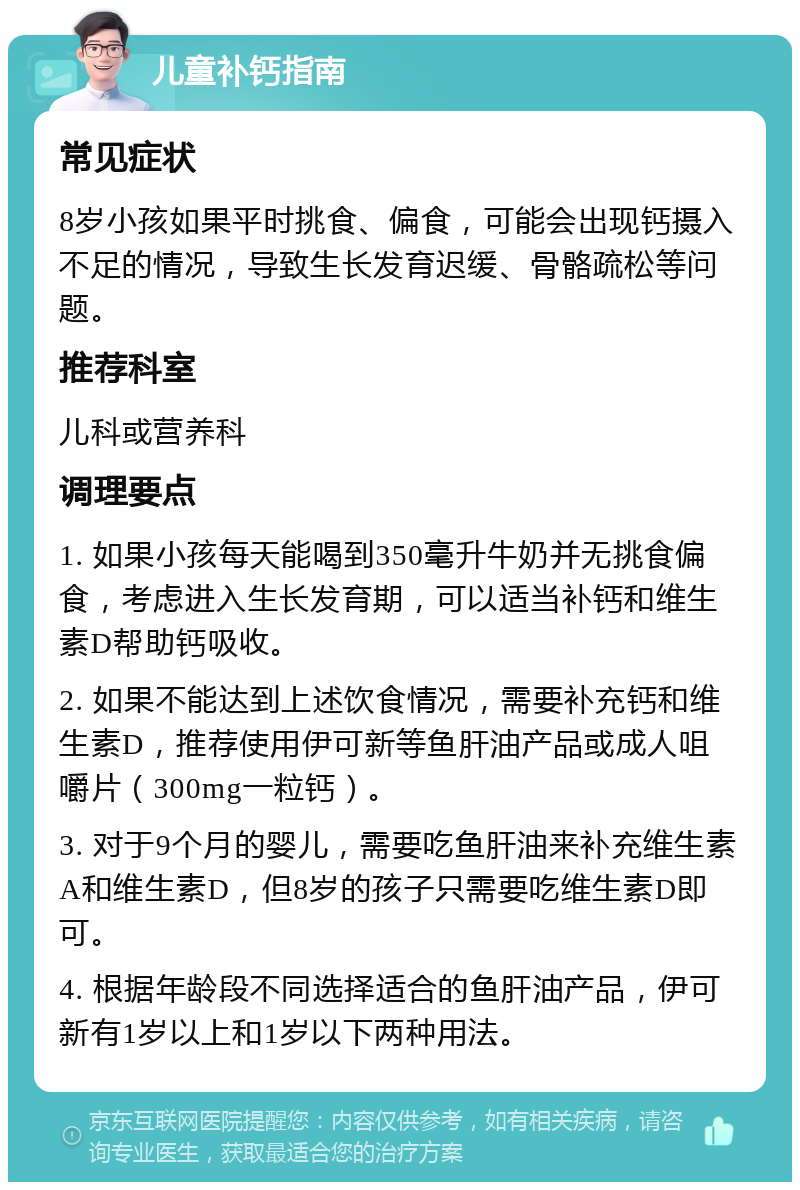 儿童补钙指南 常见症状 8岁小孩如果平时挑食、偏食，可能会出现钙摄入不足的情况，导致生长发育迟缓、骨骼疏松等问题。 推荐科室 儿科或营养科 调理要点 1. 如果小孩每天能喝到350毫升牛奶并无挑食偏食，考虑进入生长发育期，可以适当补钙和维生素D帮助钙吸收。 2. 如果不能达到上述饮食情况，需要补充钙和维生素D，推荐使用伊可新等鱼肝油产品或成人咀嚼片（300mg一粒钙）。 3. 对于9个月的婴儿，需要吃鱼肝油来补充维生素A和维生素D，但8岁的孩子只需要吃维生素D即可。 4. 根据年龄段不同选择适合的鱼肝油产品，伊可新有1岁以上和1岁以下两种用法。