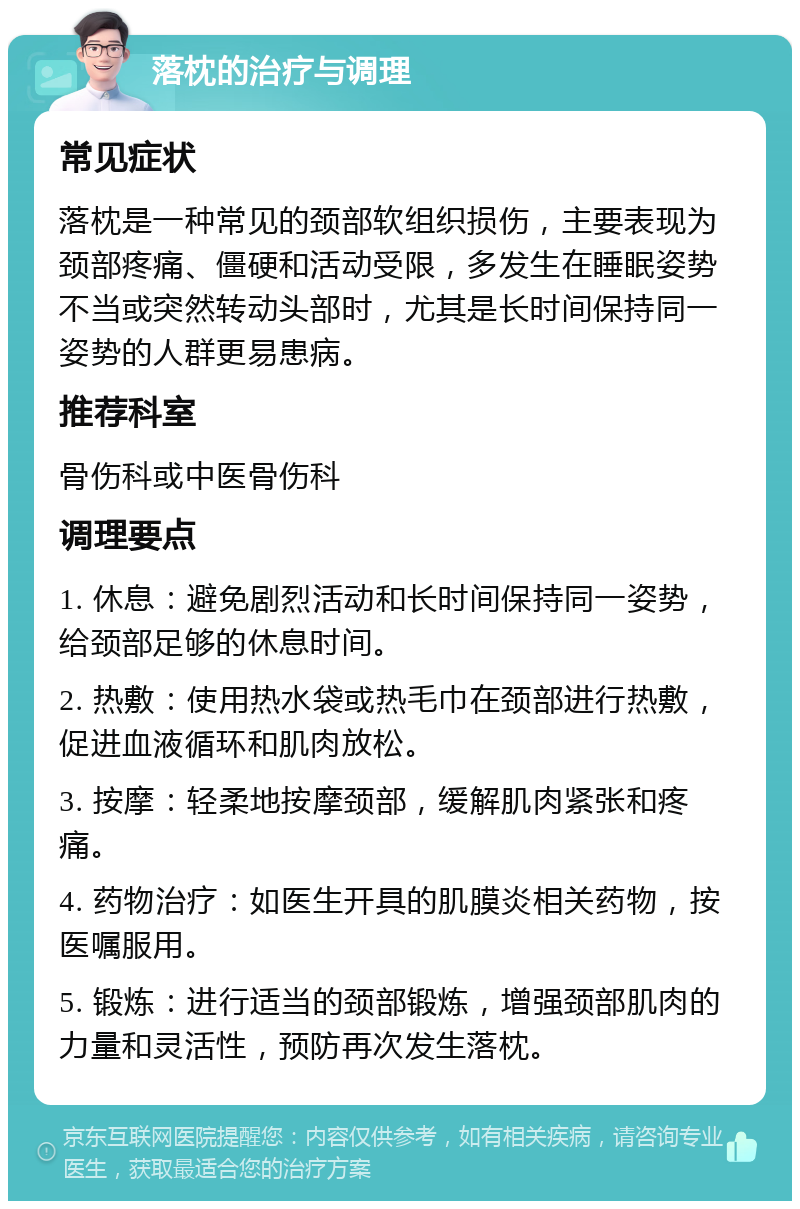 落枕的治疗与调理 常见症状 落枕是一种常见的颈部软组织损伤，主要表现为颈部疼痛、僵硬和活动受限，多发生在睡眠姿势不当或突然转动头部时，尤其是长时间保持同一姿势的人群更易患病。 推荐科室 骨伤科或中医骨伤科 调理要点 1. 休息：避免剧烈活动和长时间保持同一姿势，给颈部足够的休息时间。 2. 热敷：使用热水袋或热毛巾在颈部进行热敷，促进血液循环和肌肉放松。 3. 按摩：轻柔地按摩颈部，缓解肌肉紧张和疼痛。 4. 药物治疗：如医生开具的肌膜炎相关药物，按医嘱服用。 5. 锻炼：进行适当的颈部锻炼，增强颈部肌肉的力量和灵活性，预防再次发生落枕。