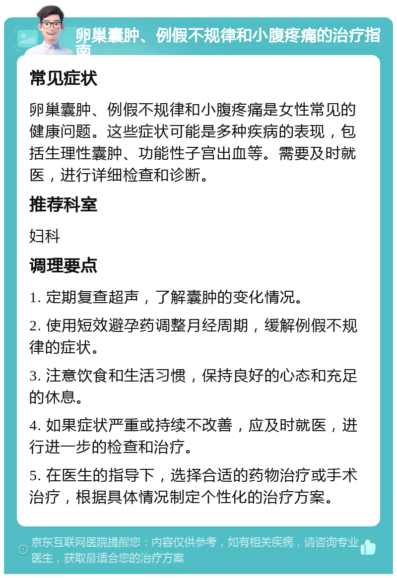 卵巢囊肿、例假不规律和小腹疼痛的治疗指南 常见症状 卵巢囊肿、例假不规律和小腹疼痛是女性常见的健康问题。这些症状可能是多种疾病的表现，包括生理性囊肿、功能性子宫出血等。需要及时就医，进行详细检查和诊断。 推荐科室 妇科 调理要点 1. 定期复查超声，了解囊肿的变化情况。 2. 使用短效避孕药调整月经周期，缓解例假不规律的症状。 3. 注意饮食和生活习惯，保持良好的心态和充足的休息。 4. 如果症状严重或持续不改善，应及时就医，进行进一步的检查和治疗。 5. 在医生的指导下，选择合适的药物治疗或手术治疗，根据具体情况制定个性化的治疗方案。