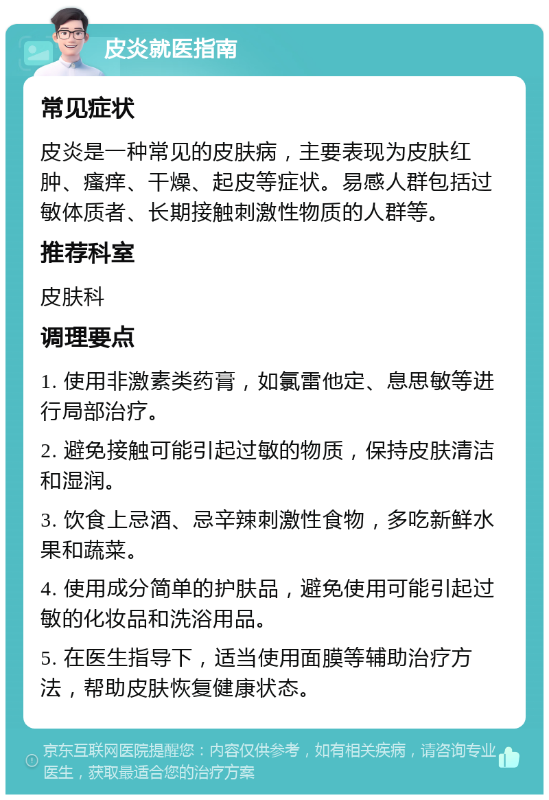 皮炎就医指南 常见症状 皮炎是一种常见的皮肤病，主要表现为皮肤红肿、瘙痒、干燥、起皮等症状。易感人群包括过敏体质者、长期接触刺激性物质的人群等。 推荐科室 皮肤科 调理要点 1. 使用非激素类药膏，如氯雷他定、息思敏等进行局部治疗。 2. 避免接触可能引起过敏的物质，保持皮肤清洁和湿润。 3. 饮食上忌酒、忌辛辣刺激性食物，多吃新鲜水果和蔬菜。 4. 使用成分简单的护肤品，避免使用可能引起过敏的化妆品和洗浴用品。 5. 在医生指导下，适当使用面膜等辅助治疗方法，帮助皮肤恢复健康状态。