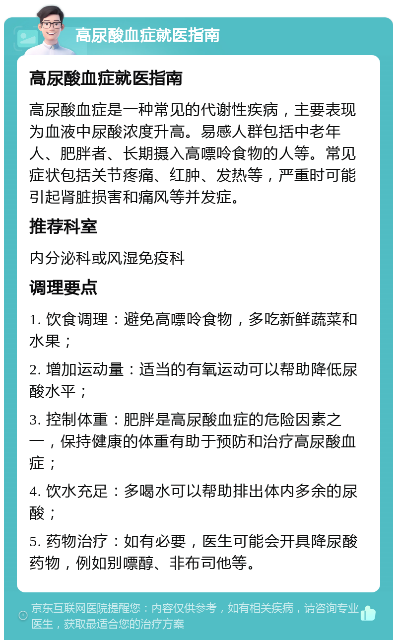 高尿酸血症就医指南 高尿酸血症就医指南 高尿酸血症是一种常见的代谢性疾病，主要表现为血液中尿酸浓度升高。易感人群包括中老年人、肥胖者、长期摄入高嘌呤食物的人等。常见症状包括关节疼痛、红肿、发热等，严重时可能引起肾脏损害和痛风等并发症。 推荐科室 内分泌科或风湿免疫科 调理要点 1. 饮食调理：避免高嘌呤食物，多吃新鲜蔬菜和水果； 2. 增加运动量：适当的有氧运动可以帮助降低尿酸水平； 3. 控制体重：肥胖是高尿酸血症的危险因素之一，保持健康的体重有助于预防和治疗高尿酸血症； 4. 饮水充足：多喝水可以帮助排出体内多余的尿酸； 5. 药物治疗：如有必要，医生可能会开具降尿酸药物，例如别嘌醇、非布司他等。