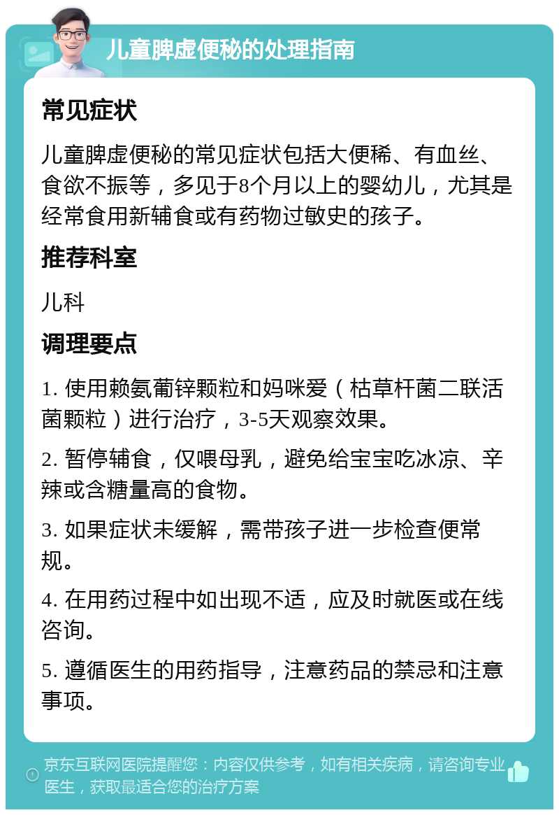 儿童脾虚便秘的处理指南 常见症状 儿童脾虚便秘的常见症状包括大便稀、有血丝、食欲不振等，多见于8个月以上的婴幼儿，尤其是经常食用新辅食或有药物过敏史的孩子。 推荐科室 儿科 调理要点 1. 使用赖氨葡锌颗粒和妈咪爱（枯草杆菌二联活菌颗粒）进行治疗，3-5天观察效果。 2. 暂停辅食，仅喂母乳，避免给宝宝吃冰凉、辛辣或含糖量高的食物。 3. 如果症状未缓解，需带孩子进一步检查便常规。 4. 在用药过程中如出现不适，应及时就医或在线咨询。 5. 遵循医生的用药指导，注意药品的禁忌和注意事项。