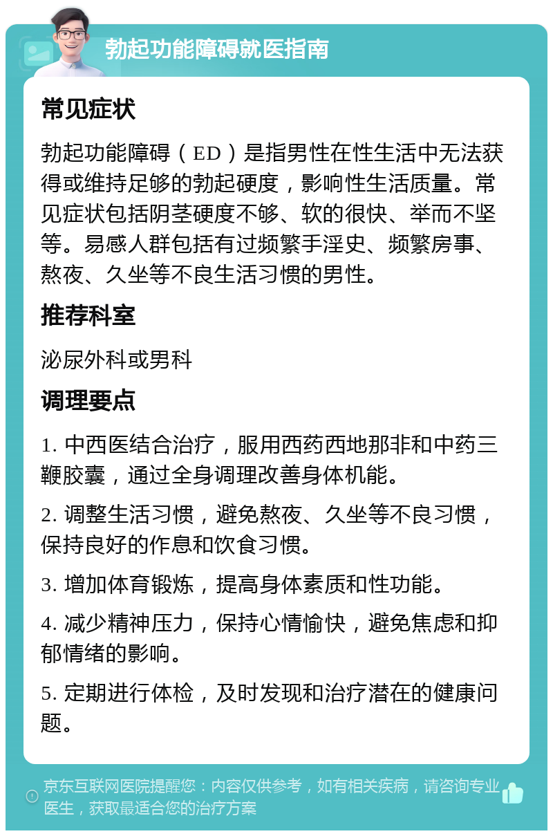 勃起功能障碍就医指南 常见症状 勃起功能障碍（ED）是指男性在性生活中无法获得或维持足够的勃起硬度，影响性生活质量。常见症状包括阴茎硬度不够、软的很快、举而不坚等。易感人群包括有过频繁手淫史、频繁房事、熬夜、久坐等不良生活习惯的男性。 推荐科室 泌尿外科或男科 调理要点 1. 中西医结合治疗，服用西药西地那非和中药三鞭胶囊，通过全身调理改善身体机能。 2. 调整生活习惯，避免熬夜、久坐等不良习惯，保持良好的作息和饮食习惯。 3. 增加体育锻炼，提高身体素质和性功能。 4. 减少精神压力，保持心情愉快，避免焦虑和抑郁情绪的影响。 5. 定期进行体检，及时发现和治疗潜在的健康问题。