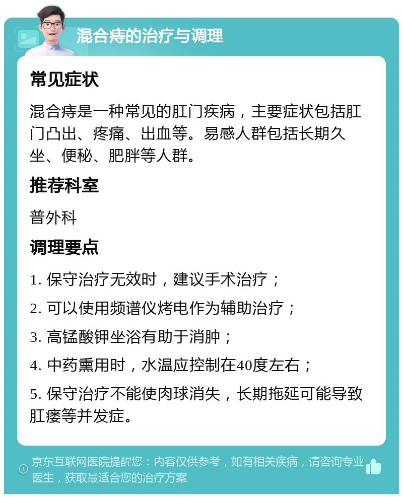 混合痔的治疗与调理 常见症状 混合痔是一种常见的肛门疾病，主要症状包括肛门凸出、疼痛、出血等。易感人群包括长期久坐、便秘、肥胖等人群。 推荐科室 普外科 调理要点 1. 保守治疗无效时，建议手术治疗； 2. 可以使用频谱仪烤电作为辅助治疗； 3. 高锰酸钾坐浴有助于消肿； 4. 中药熏用时，水温应控制在40度左右； 5. 保守治疗不能使肉球消失，长期拖延可能导致肛瘘等并发症。