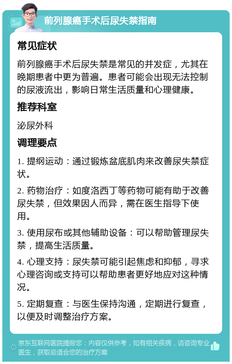 前列腺癌手术后尿失禁指南 常见症状 前列腺癌手术后尿失禁是常见的并发症，尤其在晚期患者中更为普遍。患者可能会出现无法控制的尿液流出，影响日常生活质量和心理健康。 推荐科室 泌尿外科 调理要点 1. 提纲运动：通过锻炼盆底肌肉来改善尿失禁症状。 2. 药物治疗：如度洛西丁等药物可能有助于改善尿失禁，但效果因人而异，需在医生指导下使用。 3. 使用尿布或其他辅助设备：可以帮助管理尿失禁，提高生活质量。 4. 心理支持：尿失禁可能引起焦虑和抑郁，寻求心理咨询或支持可以帮助患者更好地应对这种情况。 5. 定期复查：与医生保持沟通，定期进行复查，以便及时调整治疗方案。