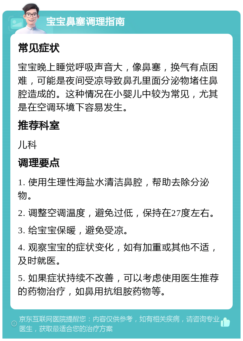 宝宝鼻塞调理指南 常见症状 宝宝晚上睡觉呼吸声音大，像鼻塞，换气有点困难，可能是夜间受凉导致鼻孔里面分泌物堵住鼻腔造成的。这种情况在小婴儿中较为常见，尤其是在空调环境下容易发生。 推荐科室 儿科 调理要点 1. 使用生理性海盐水清洁鼻腔，帮助去除分泌物。 2. 调整空调温度，避免过低，保持在27度左右。 3. 给宝宝保暖，避免受凉。 4. 观察宝宝的症状变化，如有加重或其他不适，及时就医。 5. 如果症状持续不改善，可以考虑使用医生推荐的药物治疗，如鼻用抗组胺药物等。