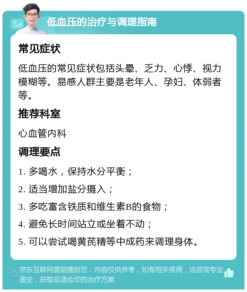 低血压的治疗与调理指南 常见症状 低血压的常见症状包括头晕、乏力、心悸、视力模糊等。易感人群主要是老年人、孕妇、体弱者等。 推荐科室 心血管内科 调理要点 1. 多喝水，保持水分平衡； 2. 适当增加盐分摄入； 3. 多吃富含铁质和维生素B的食物； 4. 避免长时间站立或坐着不动； 5. 可以尝试喝黄芪精等中成药来调理身体。