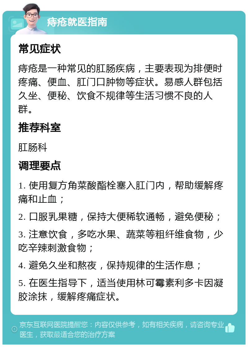 痔疮就医指南 常见症状 痔疮是一种常见的肛肠疾病，主要表现为排便时疼痛、便血、肛门口肿物等症状。易感人群包括久坐、便秘、饮食不规律等生活习惯不良的人群。 推荐科室 肛肠科 调理要点 1. 使用复方角菜酸酯栓塞入肛门内，帮助缓解疼痛和止血； 2. 口服乳果糖，保持大便稀软通畅，避免便秘； 3. 注意饮食，多吃水果、蔬菜等粗纤维食物，少吃辛辣刺激食物； 4. 避免久坐和熬夜，保持规律的生活作息； 5. 在医生指导下，适当使用林可霉素利多卡因凝胶涂抹，缓解疼痛症状。