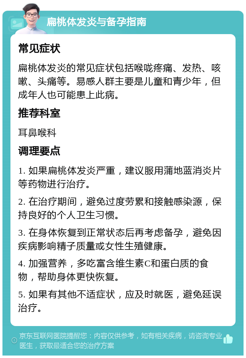 扁桃体发炎与备孕指南 常见症状 扁桃体发炎的常见症状包括喉咙疼痛、发热、咳嗽、头痛等。易感人群主要是儿童和青少年，但成年人也可能患上此病。 推荐科室 耳鼻喉科 调理要点 1. 如果扁桃体发炎严重，建议服用蒲地蓝消炎片等药物进行治疗。 2. 在治疗期间，避免过度劳累和接触感染源，保持良好的个人卫生习惯。 3. 在身体恢复到正常状态后再考虑备孕，避免因疾病影响精子质量或女性生殖健康。 4. 加强营养，多吃富含维生素C和蛋白质的食物，帮助身体更快恢复。 5. 如果有其他不适症状，应及时就医，避免延误治疗。