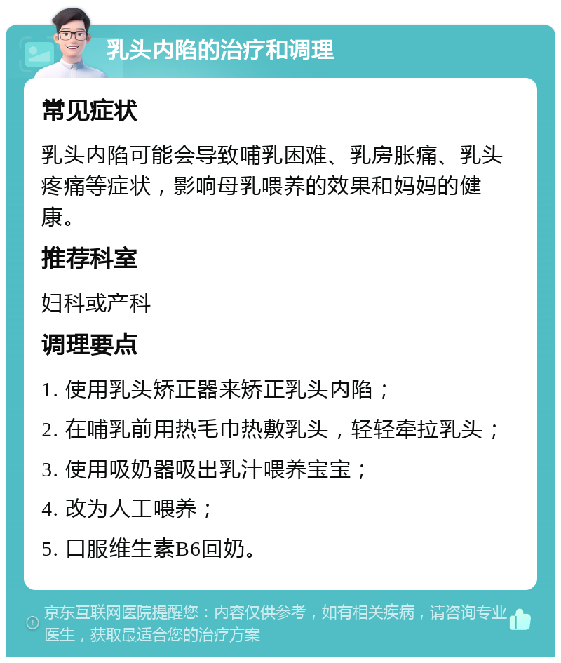 乳头内陷的治疗和调理 常见症状 乳头内陷可能会导致哺乳困难、乳房胀痛、乳头疼痛等症状，影响母乳喂养的效果和妈妈的健康。 推荐科室 妇科或产科 调理要点 1. 使用乳头矫正器来矫正乳头内陷； 2. 在哺乳前用热毛巾热敷乳头，轻轻牵拉乳头； 3. 使用吸奶器吸出乳汁喂养宝宝； 4. 改为人工喂养； 5. 口服维生素B6回奶。