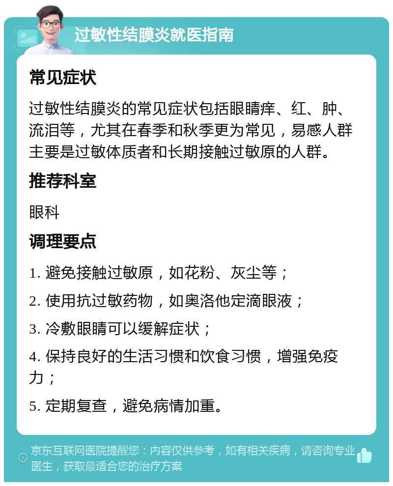 过敏性结膜炎就医指南 常见症状 过敏性结膜炎的常见症状包括眼睛痒、红、肿、流泪等，尤其在春季和秋季更为常见，易感人群主要是过敏体质者和长期接触过敏原的人群。 推荐科室 眼科 调理要点 1. 避免接触过敏原，如花粉、灰尘等； 2. 使用抗过敏药物，如奥洛他定滴眼液； 3. 冷敷眼睛可以缓解症状； 4. 保持良好的生活习惯和饮食习惯，增强免疫力； 5. 定期复查，避免病情加重。